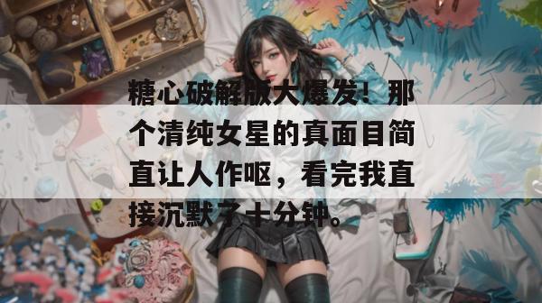 糖心破解版大爆发！那个清纯女星的真面目简直让人作呕，看完我直接沉默了十分钟。