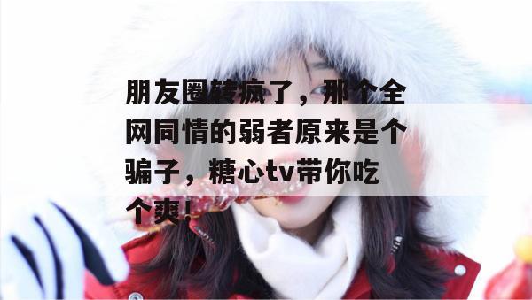 朋友圈转疯了，那个全网同情的弱者原来是个骗子，糖心tv带你吃个爽！