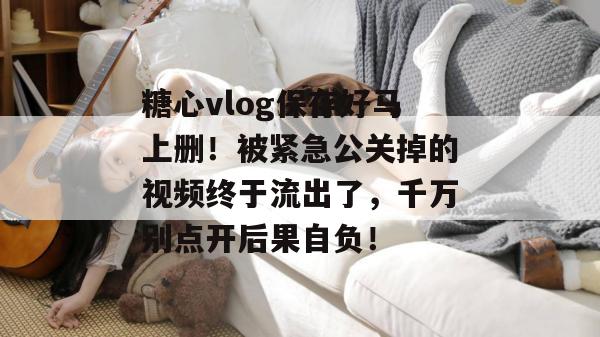 糖心vlog保存好马上删！被紧急公关掉的视频终于流出了，千万别点开后果自负！